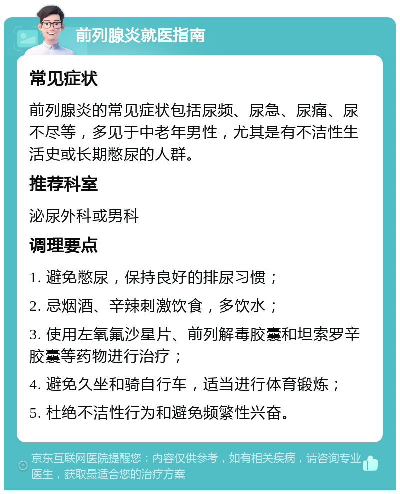 前列腺炎就医指南 常见症状 前列腺炎的常见症状包括尿频、尿急、尿痛、尿不尽等，多见于中老年男性，尤其是有不洁性生活史或长期憋尿的人群。 推荐科室 泌尿外科或男科 调理要点 1. 避免憋尿，保持良好的排尿习惯； 2. 忌烟酒、辛辣刺激饮食，多饮水； 3. 使用左氧氟沙星片、前列解毒胶囊和坦索罗辛胶囊等药物进行治疗； 4. 避免久坐和骑自行车，适当进行体育锻炼； 5. 杜绝不洁性行为和避免频繁性兴奋。