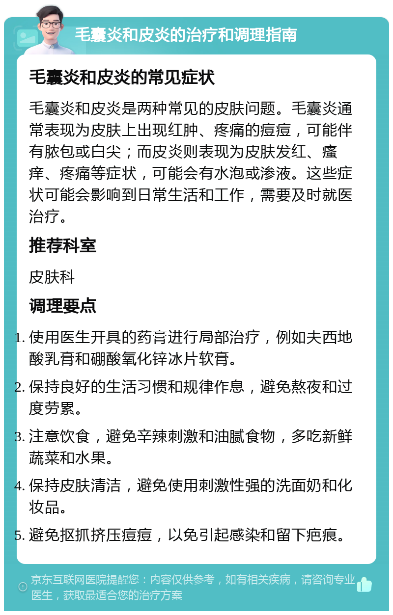 毛囊炎和皮炎的治疗和调理指南 毛囊炎和皮炎的常见症状 毛囊炎和皮炎是两种常见的皮肤问题。毛囊炎通常表现为皮肤上出现红肿、疼痛的痘痘，可能伴有脓包或白尖；而皮炎则表现为皮肤发红、瘙痒、疼痛等症状，可能会有水泡或渗液。这些症状可能会影响到日常生活和工作，需要及时就医治疗。 推荐科室 皮肤科 调理要点 使用医生开具的药膏进行局部治疗，例如夫西地酸乳膏和硼酸氧化锌冰片软膏。 保持良好的生活习惯和规律作息，避免熬夜和过度劳累。 注意饮食，避免辛辣刺激和油腻食物，多吃新鲜蔬菜和水果。 保持皮肤清洁，避免使用刺激性强的洗面奶和化妆品。 避免抠抓挤压痘痘，以免引起感染和留下疤痕。