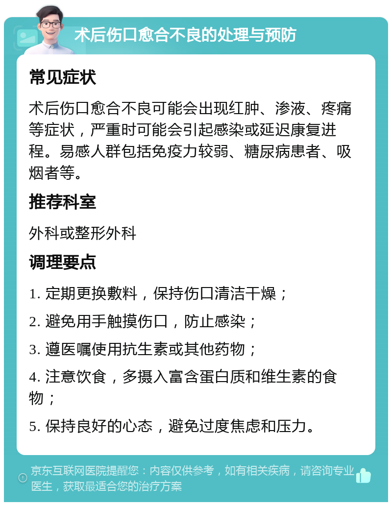 术后伤口愈合不良的处理与预防 常见症状 术后伤口愈合不良可能会出现红肿、渗液、疼痛等症状，严重时可能会引起感染或延迟康复进程。易感人群包括免疫力较弱、糖尿病患者、吸烟者等。 推荐科室 外科或整形外科 调理要点 1. 定期更换敷料，保持伤口清洁干燥； 2. 避免用手触摸伤口，防止感染； 3. 遵医嘱使用抗生素或其他药物； 4. 注意饮食，多摄入富含蛋白质和维生素的食物； 5. 保持良好的心态，避免过度焦虑和压力。