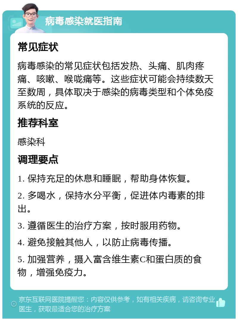 病毒感染就医指南 常见症状 病毒感染的常见症状包括发热、头痛、肌肉疼痛、咳嗽、喉咙痛等。这些症状可能会持续数天至数周，具体取决于感染的病毒类型和个体免疫系统的反应。 推荐科室 感染科 调理要点 1. 保持充足的休息和睡眠，帮助身体恢复。 2. 多喝水，保持水分平衡，促进体内毒素的排出。 3. 遵循医生的治疗方案，按时服用药物。 4. 避免接触其他人，以防止病毒传播。 5. 加强营养，摄入富含维生素C和蛋白质的食物，增强免疫力。