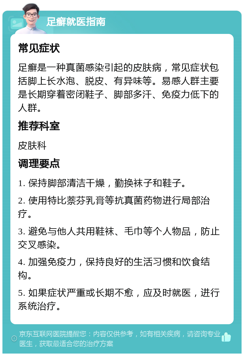 足癣就医指南 常见症状 足癣是一种真菌感染引起的皮肤病，常见症状包括脚上长水泡、脱皮、有异味等。易感人群主要是长期穿着密闭鞋子、脚部多汗、免疫力低下的人群。 推荐科室 皮肤科 调理要点 1. 保持脚部清洁干燥，勤换袜子和鞋子。 2. 使用特比萘芬乳膏等抗真菌药物进行局部治疗。 3. 避免与他人共用鞋袜、毛巾等个人物品，防止交叉感染。 4. 加强免疫力，保持良好的生活习惯和饮食结构。 5. 如果症状严重或长期不愈，应及时就医，进行系统治疗。