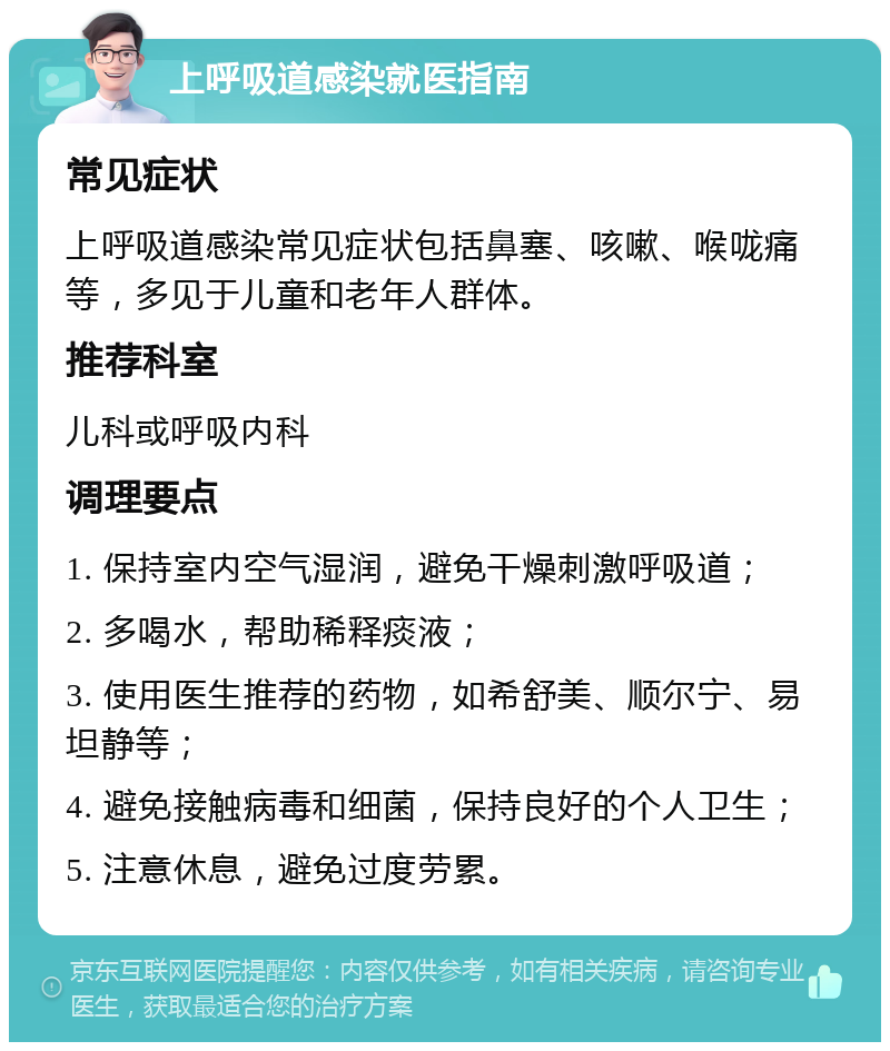 上呼吸道感染就医指南 常见症状 上呼吸道感染常见症状包括鼻塞、咳嗽、喉咙痛等，多见于儿童和老年人群体。 推荐科室 儿科或呼吸内科 调理要点 1. 保持室内空气湿润，避免干燥刺激呼吸道； 2. 多喝水，帮助稀释痰液； 3. 使用医生推荐的药物，如希舒美、顺尔宁、易坦静等； 4. 避免接触病毒和细菌，保持良好的个人卫生； 5. 注意休息，避免过度劳累。