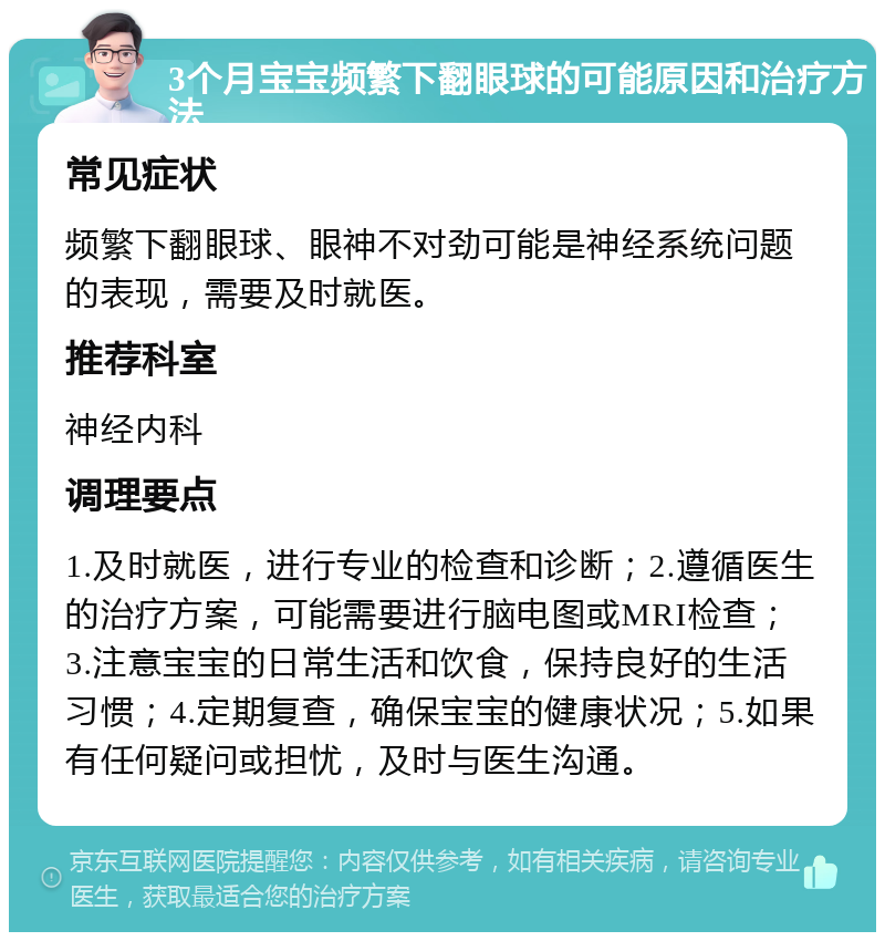 3个月宝宝频繁下翻眼球的可能原因和治疗方法 常见症状 频繁下翻眼球、眼神不对劲可能是神经系统问题的表现，需要及时就医。 推荐科室 神经内科 调理要点 1.及时就医，进行专业的检查和诊断；2.遵循医生的治疗方案，可能需要进行脑电图或MRI检查；3.注意宝宝的日常生活和饮食，保持良好的生活习惯；4.定期复查，确保宝宝的健康状况；5.如果有任何疑问或担忧，及时与医生沟通。