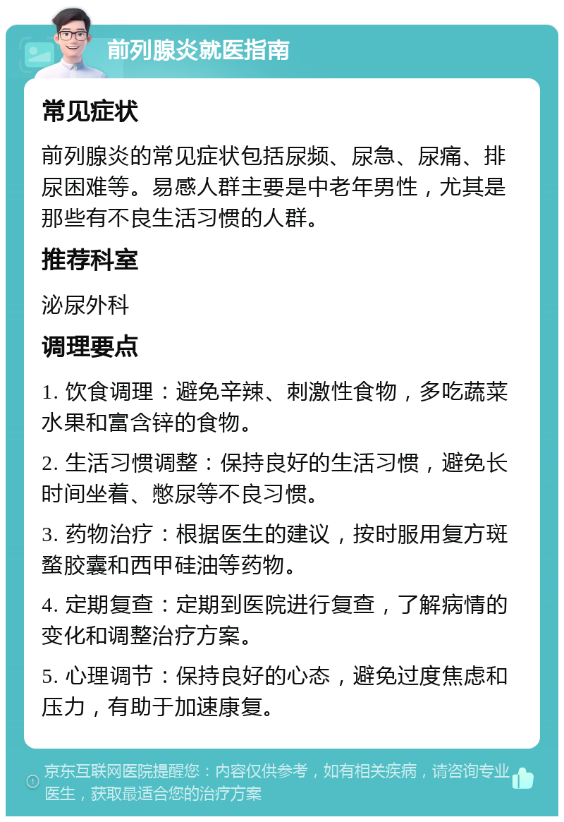 前列腺炎就医指南 常见症状 前列腺炎的常见症状包括尿频、尿急、尿痛、排尿困难等。易感人群主要是中老年男性，尤其是那些有不良生活习惯的人群。 推荐科室 泌尿外科 调理要点 1. 饮食调理：避免辛辣、刺激性食物，多吃蔬菜水果和富含锌的食物。 2. 生活习惯调整：保持良好的生活习惯，避免长时间坐着、憋尿等不良习惯。 3. 药物治疗：根据医生的建议，按时服用复方斑蝥胶囊和西甲硅油等药物。 4. 定期复查：定期到医院进行复查，了解病情的变化和调整治疗方案。 5. 心理调节：保持良好的心态，避免过度焦虑和压力，有助于加速康复。