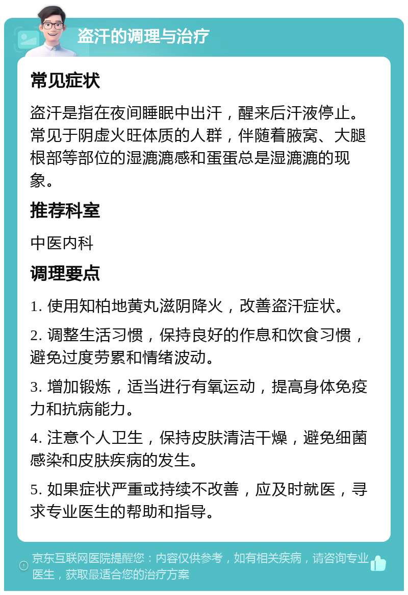 盗汗的调理与治疗 常见症状 盗汗是指在夜间睡眠中出汗，醒来后汗液停止。常见于阴虚火旺体质的人群，伴随着腋窝、大腿根部等部位的湿漉漉感和蛋蛋总是湿漉漉的现象。 推荐科室 中医内科 调理要点 1. 使用知柏地黄丸滋阴降火，改善盗汗症状。 2. 调整生活习惯，保持良好的作息和饮食习惯，避免过度劳累和情绪波动。 3. 增加锻炼，适当进行有氧运动，提高身体免疫力和抗病能力。 4. 注意个人卫生，保持皮肤清洁干燥，避免细菌感染和皮肤疾病的发生。 5. 如果症状严重或持续不改善，应及时就医，寻求专业医生的帮助和指导。