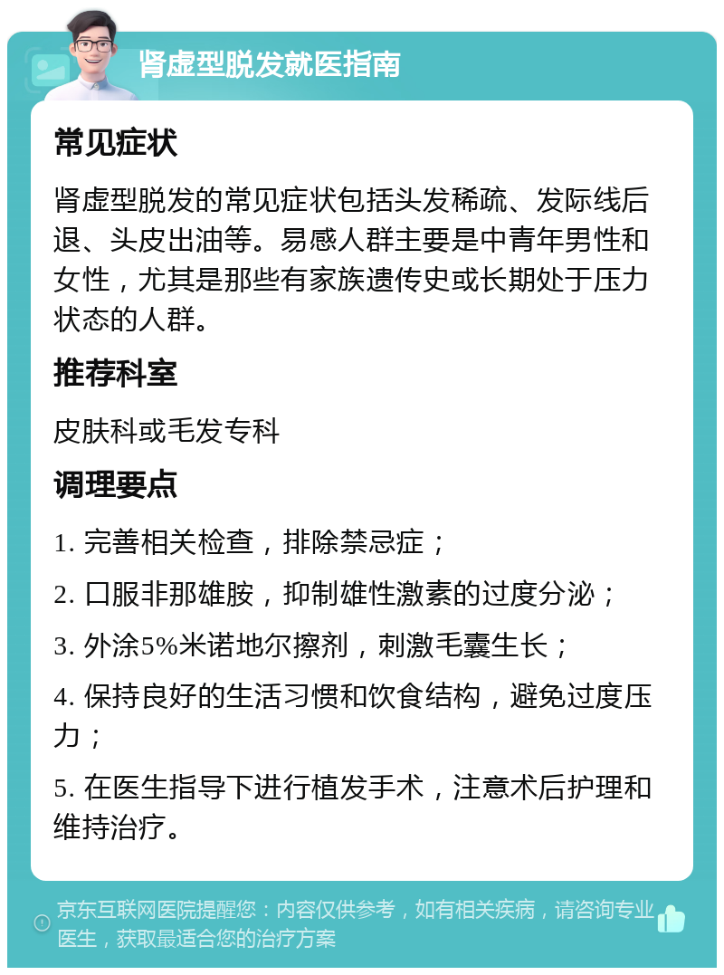 肾虚型脱发就医指南 常见症状 肾虚型脱发的常见症状包括头发稀疏、发际线后退、头皮出油等。易感人群主要是中青年男性和女性，尤其是那些有家族遗传史或长期处于压力状态的人群。 推荐科室 皮肤科或毛发专科 调理要点 1. 完善相关检查，排除禁忌症； 2. 口服非那雄胺，抑制雄性激素的过度分泌； 3. 外涂5%米诺地尔擦剂，刺激毛囊生长； 4. 保持良好的生活习惯和饮食结构，避免过度压力； 5. 在医生指导下进行植发手术，注意术后护理和维持治疗。