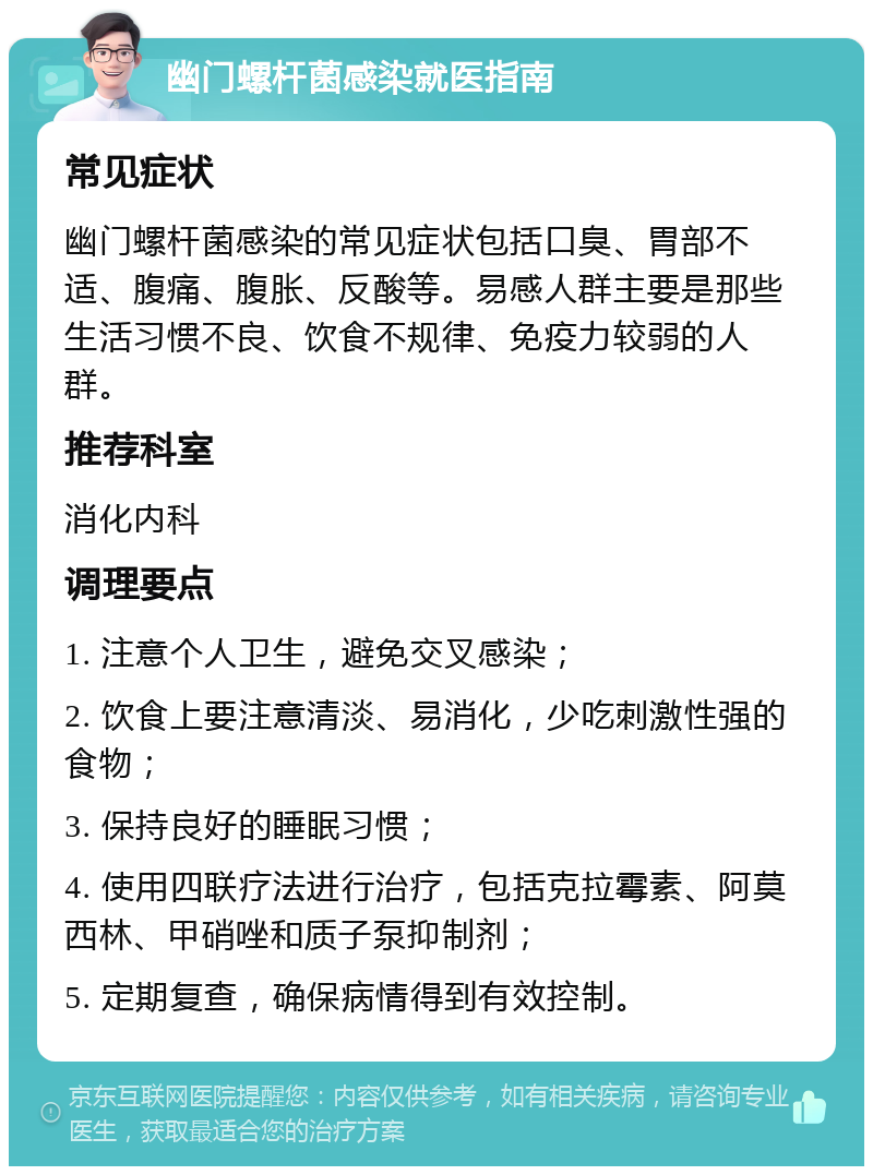 幽门螺杆菌感染就医指南 常见症状 幽门螺杆菌感染的常见症状包括口臭、胃部不适、腹痛、腹胀、反酸等。易感人群主要是那些生活习惯不良、饮食不规律、免疫力较弱的人群。 推荐科室 消化内科 调理要点 1. 注意个人卫生，避免交叉感染； 2. 饮食上要注意清淡、易消化，少吃刺激性强的食物； 3. 保持良好的睡眠习惯； 4. 使用四联疗法进行治疗，包括克拉霉素、阿莫西林、甲硝唑和质子泵抑制剂； 5. 定期复查，确保病情得到有效控制。