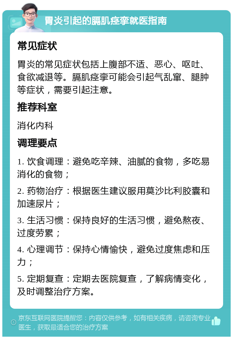 胃炎引起的膈肌痉挛就医指南 常见症状 胃炎的常见症状包括上腹部不适、恶心、呕吐、食欲减退等。膈肌痉挛可能会引起气乱窜、腿肿等症状，需要引起注意。 推荐科室 消化内科 调理要点 1. 饮食调理：避免吃辛辣、油腻的食物，多吃易消化的食物； 2. 药物治疗：根据医生建议服用莫沙比利胶囊和加速尿片； 3. 生活习惯：保持良好的生活习惯，避免熬夜、过度劳累； 4. 心理调节：保持心情愉快，避免过度焦虑和压力； 5. 定期复查：定期去医院复查，了解病情变化，及时调整治疗方案。