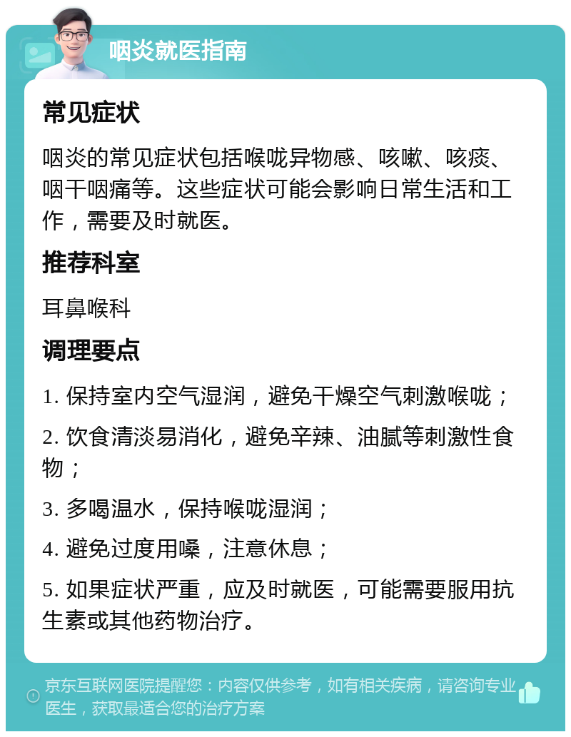 咽炎就医指南 常见症状 咽炎的常见症状包括喉咙异物感、咳嗽、咳痰、咽干咽痛等。这些症状可能会影响日常生活和工作，需要及时就医。 推荐科室 耳鼻喉科 调理要点 1. 保持室内空气湿润，避免干燥空气刺激喉咙； 2. 饮食清淡易消化，避免辛辣、油腻等刺激性食物； 3. 多喝温水，保持喉咙湿润； 4. 避免过度用嗓，注意休息； 5. 如果症状严重，应及时就医，可能需要服用抗生素或其他药物治疗。