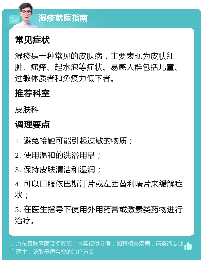 湿疹就医指南 常见症状 湿疹是一种常见的皮肤病，主要表现为皮肤红肿、瘙痒、起水泡等症状。易感人群包括儿童、过敏体质者和免疫力低下者。 推荐科室 皮肤科 调理要点 1. 避免接触可能引起过敏的物质； 2. 使用温和的洗浴用品； 3. 保持皮肤清洁和湿润； 4. 可以口服依巴斯汀片或左西替利嗪片来缓解症状； 5. 在医生指导下使用外用药膏或激素类药物进行治疗。