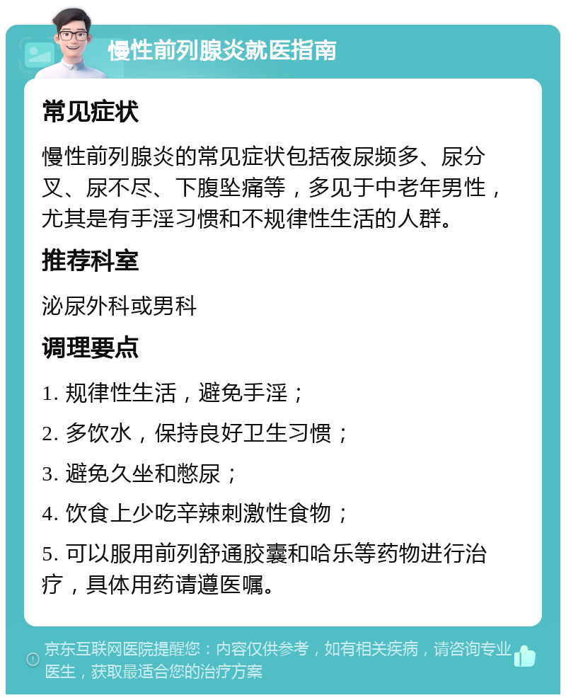 慢性前列腺炎就医指南 常见症状 慢性前列腺炎的常见症状包括夜尿频多、尿分叉、尿不尽、下腹坠痛等，多见于中老年男性，尤其是有手淫习惯和不规律性生活的人群。 推荐科室 泌尿外科或男科 调理要点 1. 规律性生活，避免手淫； 2. 多饮水，保持良好卫生习惯； 3. 避免久坐和憋尿； 4. 饮食上少吃辛辣刺激性食物； 5. 可以服用前列舒通胶囊和哈乐等药物进行治疗，具体用药请遵医嘱。