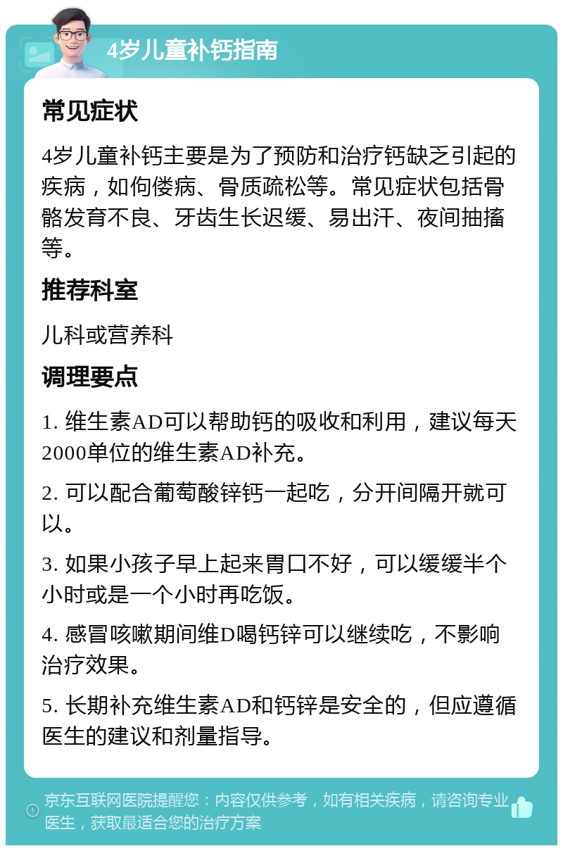 4岁儿童补钙指南 常见症状 4岁儿童补钙主要是为了预防和治疗钙缺乏引起的疾病，如佝偻病、骨质疏松等。常见症状包括骨骼发育不良、牙齿生长迟缓、易出汗、夜间抽搐等。 推荐科室 儿科或营养科 调理要点 1. 维生素AD可以帮助钙的吸收和利用，建议每天2000单位的维生素AD补充。 2. 可以配合葡萄酸锌钙一起吃，分开间隔开就可以。 3. 如果小孩子早上起来胃口不好，可以缓缓半个小时或是一个小时再吃饭。 4. 感冒咳嗽期间维D喝钙锌可以继续吃，不影响治疗效果。 5. 长期补充维生素AD和钙锌是安全的，但应遵循医生的建议和剂量指导。