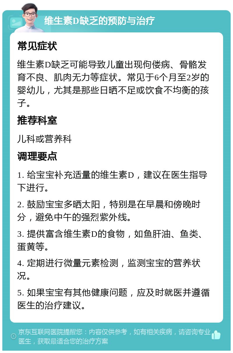 维生素D缺乏的预防与治疗 常见症状 维生素D缺乏可能导致儿童出现佝偻病、骨骼发育不良、肌肉无力等症状。常见于6个月至2岁的婴幼儿，尤其是那些日晒不足或饮食不均衡的孩子。 推荐科室 儿科或营养科 调理要点 1. 给宝宝补充适量的维生素D，建议在医生指导下进行。 2. 鼓励宝宝多晒太阳，特别是在早晨和傍晚时分，避免中午的强烈紫外线。 3. 提供富含维生素D的食物，如鱼肝油、鱼类、蛋黄等。 4. 定期进行微量元素检测，监测宝宝的营养状况。 5. 如果宝宝有其他健康问题，应及时就医并遵循医生的治疗建议。