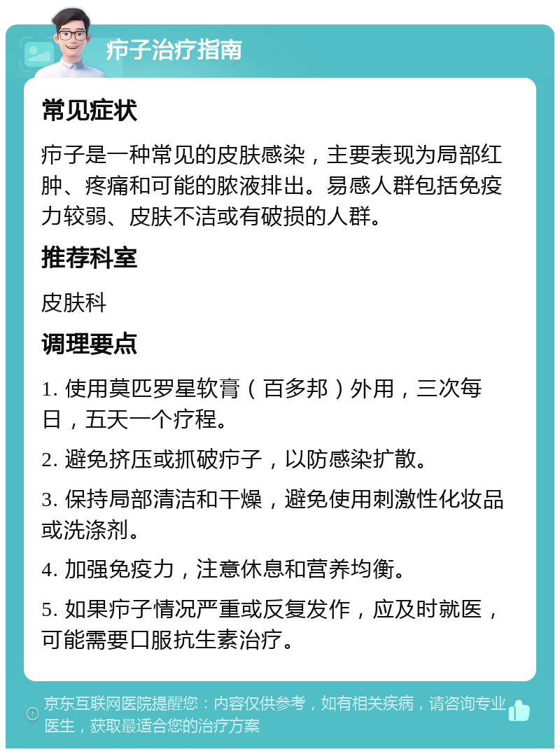 疖子治疗指南 常见症状 疖子是一种常见的皮肤感染，主要表现为局部红肿、疼痛和可能的脓液排出。易感人群包括免疫力较弱、皮肤不洁或有破损的人群。 推荐科室 皮肤科 调理要点 1. 使用莫匹罗星软膏（百多邦）外用，三次每日，五天一个疗程。 2. 避免挤压或抓破疖子，以防感染扩散。 3. 保持局部清洁和干燥，避免使用刺激性化妆品或洗涤剂。 4. 加强免疫力，注意休息和营养均衡。 5. 如果疖子情况严重或反复发作，应及时就医，可能需要口服抗生素治疗。