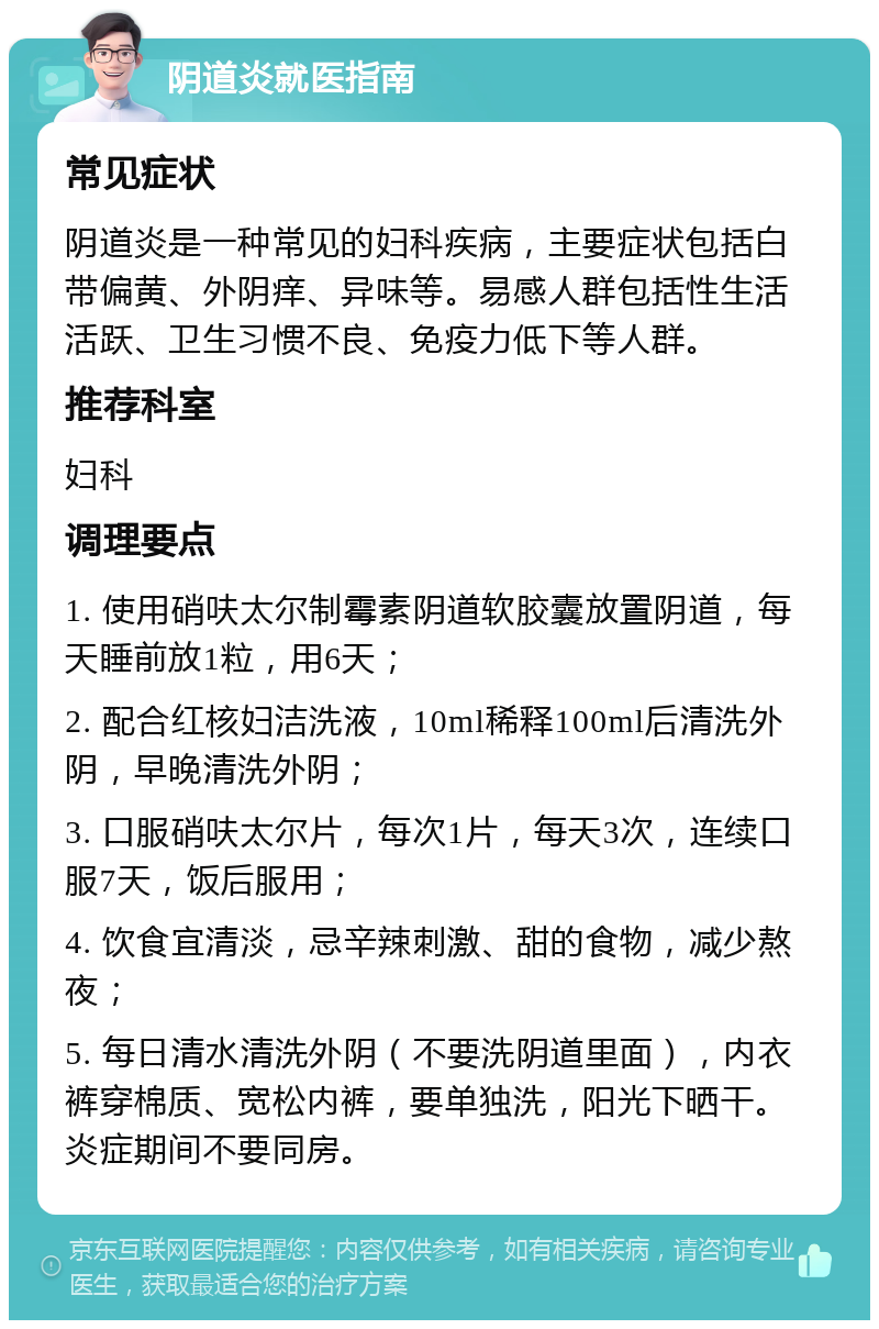 阴道炎就医指南 常见症状 阴道炎是一种常见的妇科疾病，主要症状包括白带偏黄、外阴痒、异味等。易感人群包括性生活活跃、卫生习惯不良、免疫力低下等人群。 推荐科室 妇科 调理要点 1. 使用硝呋太尔制霉素阴道软胶囊放置阴道，每天睡前放1粒，用6天； 2. 配合红核妇洁洗液，10ml稀释100ml后清洗外阴，早晚清洗外阴； 3. 口服硝呋太尔片，每次1片，每天3次，连续口服7天，饭后服用； 4. 饮食宜清淡，忌辛辣刺激、甜的食物，减少熬夜； 5. 每日清水清洗外阴（不要洗阴道里面），内衣裤穿棉质、宽松内裤，要单独洗，阳光下晒干。炎症期间不要同房。