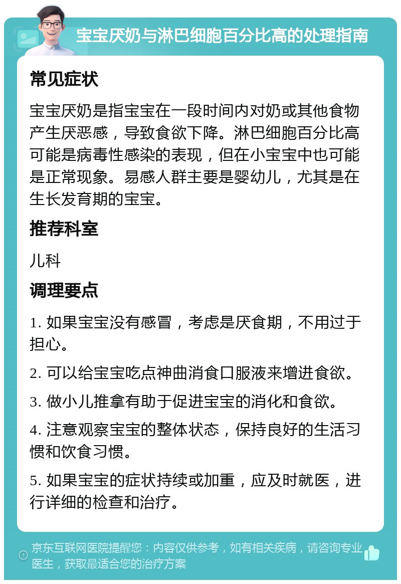 宝宝厌奶与淋巴细胞百分比高的处理指南 常见症状 宝宝厌奶是指宝宝在一段时间内对奶或其他食物产生厌恶感，导致食欲下降。淋巴细胞百分比高可能是病毒性感染的表现，但在小宝宝中也可能是正常现象。易感人群主要是婴幼儿，尤其是在生长发育期的宝宝。 推荐科室 儿科 调理要点 1. 如果宝宝没有感冒，考虑是厌食期，不用过于担心。 2. 可以给宝宝吃点神曲消食口服液来增进食欲。 3. 做小儿推拿有助于促进宝宝的消化和食欲。 4. 注意观察宝宝的整体状态，保持良好的生活习惯和饮食习惯。 5. 如果宝宝的症状持续或加重，应及时就医，进行详细的检查和治疗。