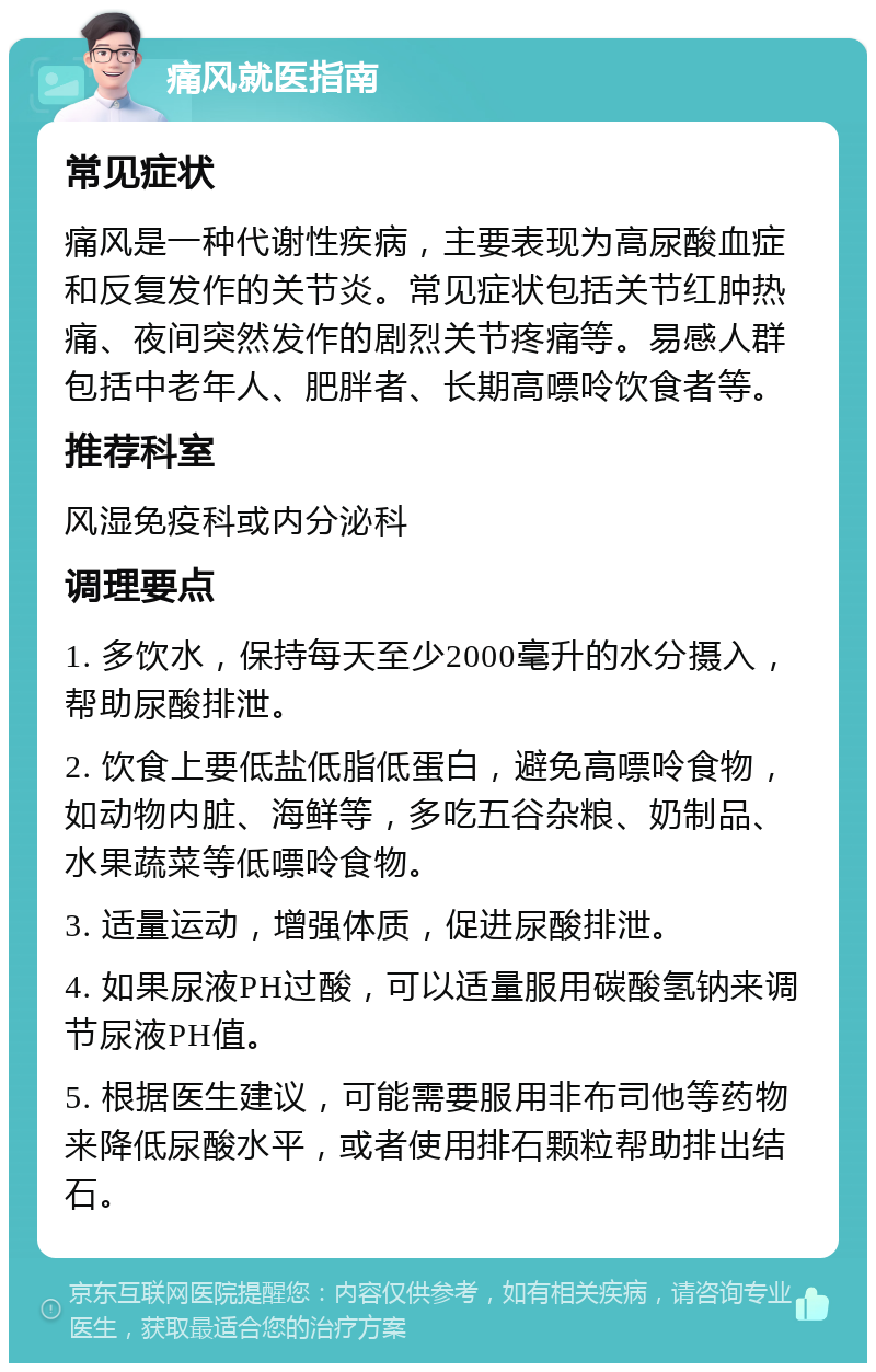 痛风就医指南 常见症状 痛风是一种代谢性疾病，主要表现为高尿酸血症和反复发作的关节炎。常见症状包括关节红肿热痛、夜间突然发作的剧烈关节疼痛等。易感人群包括中老年人、肥胖者、长期高嘌呤饮食者等。 推荐科室 风湿免疫科或内分泌科 调理要点 1. 多饮水，保持每天至少2000毫升的水分摄入，帮助尿酸排泄。 2. 饮食上要低盐低脂低蛋白，避免高嘌呤食物，如动物内脏、海鲜等，多吃五谷杂粮、奶制品、水果蔬菜等低嘌呤食物。 3. 适量运动，增强体质，促进尿酸排泄。 4. 如果尿液PH过酸，可以适量服用碳酸氢钠来调节尿液PH值。 5. 根据医生建议，可能需要服用非布司他等药物来降低尿酸水平，或者使用排石颗粒帮助排出结石。