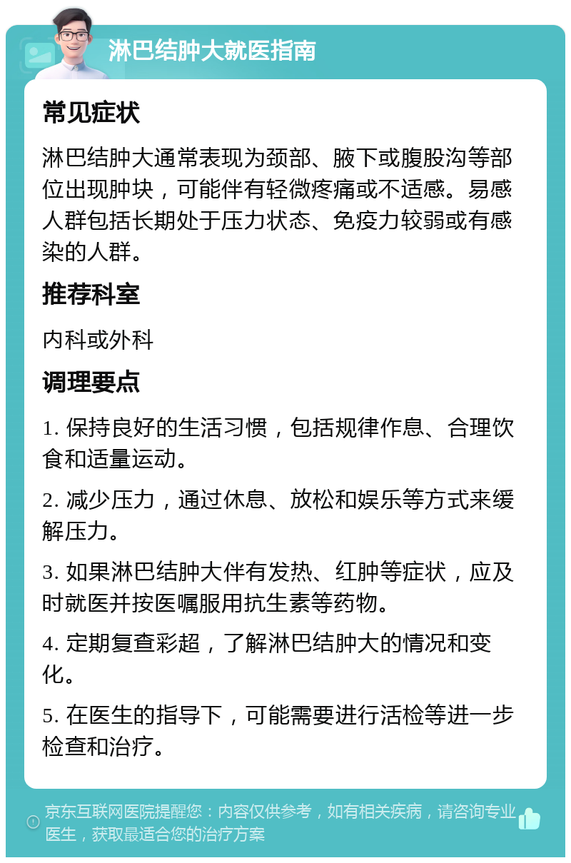 淋巴结肿大就医指南 常见症状 淋巴结肿大通常表现为颈部、腋下或腹股沟等部位出现肿块，可能伴有轻微疼痛或不适感。易感人群包括长期处于压力状态、免疫力较弱或有感染的人群。 推荐科室 内科或外科 调理要点 1. 保持良好的生活习惯，包括规律作息、合理饮食和适量运动。 2. 减少压力，通过休息、放松和娱乐等方式来缓解压力。 3. 如果淋巴结肿大伴有发热、红肿等症状，应及时就医并按医嘱服用抗生素等药物。 4. 定期复查彩超，了解淋巴结肿大的情况和变化。 5. 在医生的指导下，可能需要进行活检等进一步检查和治疗。