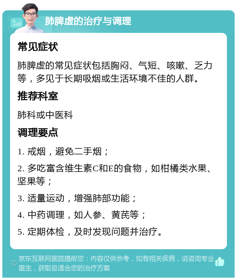 肺脾虚的治疗与调理 常见症状 肺脾虚的常见症状包括胸闷、气短、咳嗽、乏力等，多见于长期吸烟或生活环境不佳的人群。 推荐科室 肺科或中医科 调理要点 1. 戒烟，避免二手烟； 2. 多吃富含维生素C和E的食物，如柑橘类水果、坚果等； 3. 适量运动，增强肺部功能； 4. 中药调理，如人参、黄芪等； 5. 定期体检，及时发现问题并治疗。