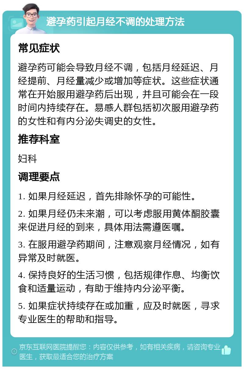 避孕药引起月经不调的处理方法 常见症状 避孕药可能会导致月经不调，包括月经延迟、月经提前、月经量减少或增加等症状。这些症状通常在开始服用避孕药后出现，并且可能会在一段时间内持续存在。易感人群包括初次服用避孕药的女性和有内分泌失调史的女性。 推荐科室 妇科 调理要点 1. 如果月经延迟，首先排除怀孕的可能性。 2. 如果月经仍未来潮，可以考虑服用黄体酮胶囊来促进月经的到来，具体用法需遵医嘱。 3. 在服用避孕药期间，注意观察月经情况，如有异常及时就医。 4. 保持良好的生活习惯，包括规律作息、均衡饮食和适量运动，有助于维持内分泌平衡。 5. 如果症状持续存在或加重，应及时就医，寻求专业医生的帮助和指导。