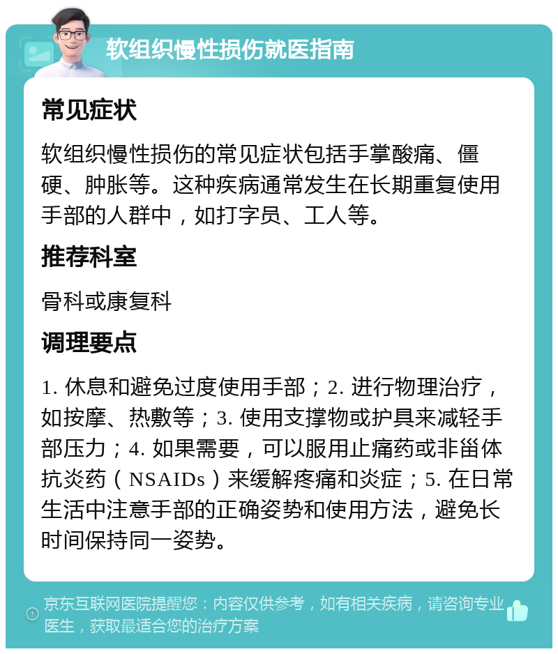 软组织慢性损伤就医指南 常见症状 软组织慢性损伤的常见症状包括手掌酸痛、僵硬、肿胀等。这种疾病通常发生在长期重复使用手部的人群中，如打字员、工人等。 推荐科室 骨科或康复科 调理要点 1. 休息和避免过度使用手部；2. 进行物理治疗，如按摩、热敷等；3. 使用支撑物或护具来减轻手部压力；4. 如果需要，可以服用止痛药或非甾体抗炎药（NSAIDs）来缓解疼痛和炎症；5. 在日常生活中注意手部的正确姿势和使用方法，避免长时间保持同一姿势。