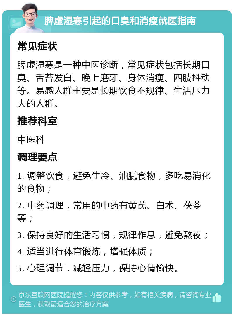 脾虚湿寒引起的口臭和消瘦就医指南 常见症状 脾虚湿寒是一种中医诊断，常见症状包括长期口臭、舌苔发白、晚上磨牙、身体消瘦、四肢抖动等。易感人群主要是长期饮食不规律、生活压力大的人群。 推荐科室 中医科 调理要点 1. 调整饮食，避免生冷、油腻食物，多吃易消化的食物； 2. 中药调理，常用的中药有黄芪、白术、茯苓等； 3. 保持良好的生活习惯，规律作息，避免熬夜； 4. 适当进行体育锻炼，增强体质； 5. 心理调节，减轻压力，保持心情愉快。