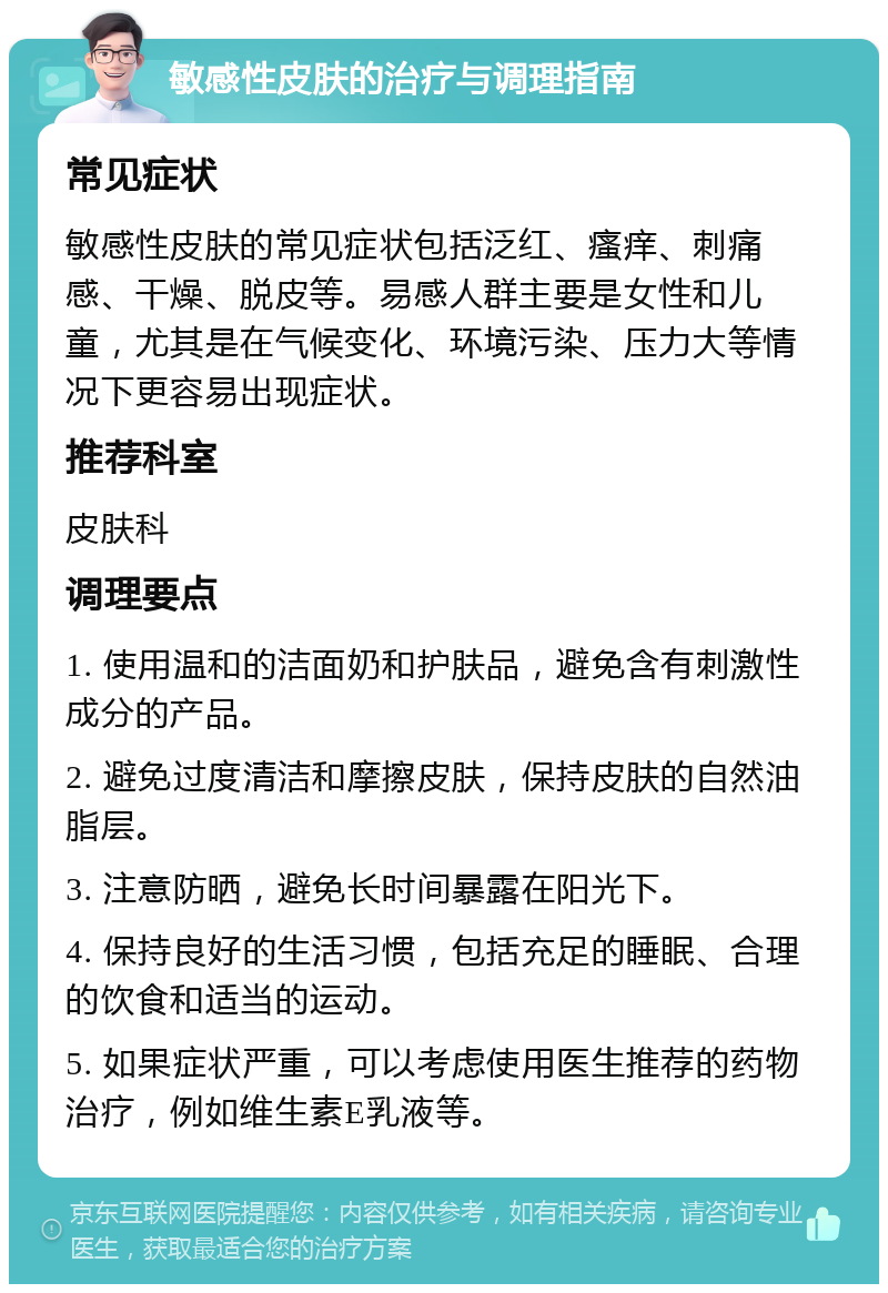 敏感性皮肤的治疗与调理指南 常见症状 敏感性皮肤的常见症状包括泛红、瘙痒、刺痛感、干燥、脱皮等。易感人群主要是女性和儿童，尤其是在气候变化、环境污染、压力大等情况下更容易出现症状。 推荐科室 皮肤科 调理要点 1. 使用温和的洁面奶和护肤品，避免含有刺激性成分的产品。 2. 避免过度清洁和摩擦皮肤，保持皮肤的自然油脂层。 3. 注意防晒，避免长时间暴露在阳光下。 4. 保持良好的生活习惯，包括充足的睡眠、合理的饮食和适当的运动。 5. 如果症状严重，可以考虑使用医生推荐的药物治疗，例如维生素E乳液等。