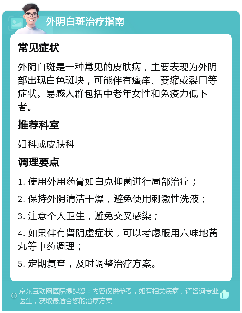 外阴白斑治疗指南 常见症状 外阴白斑是一种常见的皮肤病，主要表现为外阴部出现白色斑块，可能伴有瘙痒、萎缩或裂口等症状。易感人群包括中老年女性和免疫力低下者。 推荐科室 妇科或皮肤科 调理要点 1. 使用外用药膏如白克抑菌进行局部治疗； 2. 保持外阴清洁干燥，避免使用刺激性洗液； 3. 注意个人卫生，避免交叉感染； 4. 如果伴有肾阴虚症状，可以考虑服用六味地黄丸等中药调理； 5. 定期复查，及时调整治疗方案。