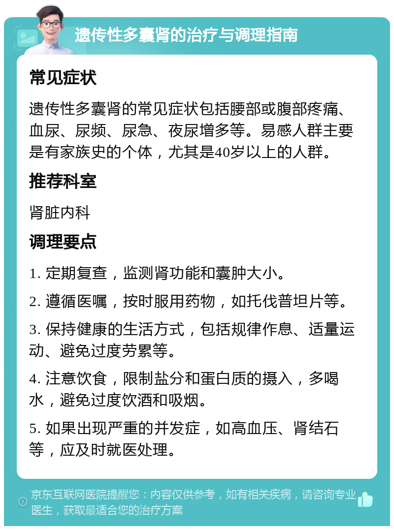 遗传性多囊肾的治疗与调理指南 常见症状 遗传性多囊肾的常见症状包括腰部或腹部疼痛、血尿、尿频、尿急、夜尿增多等。易感人群主要是有家族史的个体，尤其是40岁以上的人群。 推荐科室 肾脏内科 调理要点 1. 定期复查，监测肾功能和囊肿大小。 2. 遵循医嘱，按时服用药物，如托伐普坦片等。 3. 保持健康的生活方式，包括规律作息、适量运动、避免过度劳累等。 4. 注意饮食，限制盐分和蛋白质的摄入，多喝水，避免过度饮酒和吸烟。 5. 如果出现严重的并发症，如高血压、肾结石等，应及时就医处理。