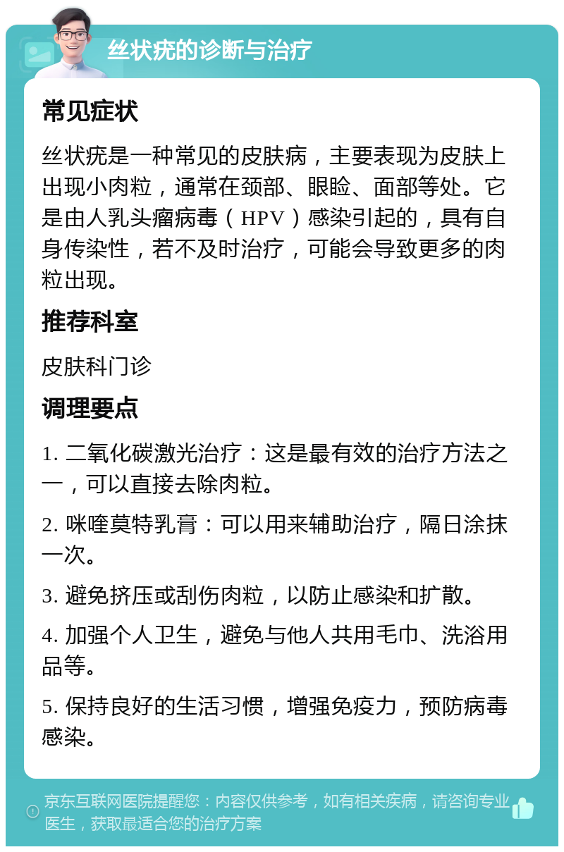 丝状疣的诊断与治疗 常见症状 丝状疣是一种常见的皮肤病，主要表现为皮肤上出现小肉粒，通常在颈部、眼睑、面部等处。它是由人乳头瘤病毒（HPV）感染引起的，具有自身传染性，若不及时治疗，可能会导致更多的肉粒出现。 推荐科室 皮肤科门诊 调理要点 1. 二氧化碳激光治疗：这是最有效的治疗方法之一，可以直接去除肉粒。 2. 咪喹莫特乳膏：可以用来辅助治疗，隔日涂抹一次。 3. 避免挤压或刮伤肉粒，以防止感染和扩散。 4. 加强个人卫生，避免与他人共用毛巾、洗浴用品等。 5. 保持良好的生活习惯，增强免疫力，预防病毒感染。