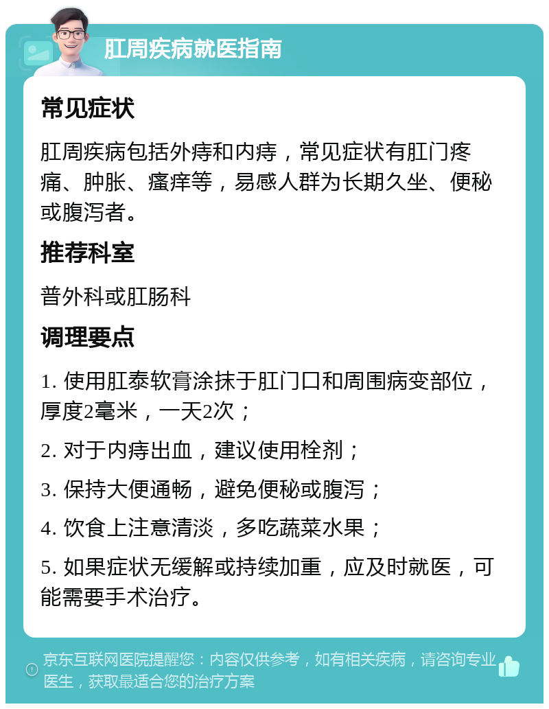 肛周疾病就医指南 常见症状 肛周疾病包括外痔和内痔，常见症状有肛门疼痛、肿胀、瘙痒等，易感人群为长期久坐、便秘或腹泻者。 推荐科室 普外科或肛肠科 调理要点 1. 使用肛泰软膏涂抹于肛门口和周围病变部位，厚度2毫米，一天2次； 2. 对于内痔出血，建议使用栓剂； 3. 保持大便通畅，避免便秘或腹泻； 4. 饮食上注意清淡，多吃蔬菜水果； 5. 如果症状无缓解或持续加重，应及时就医，可能需要手术治疗。