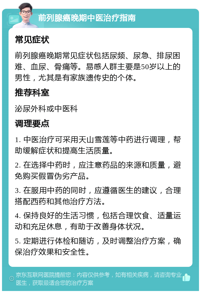 前列腺癌晚期中医治疗指南 常见症状 前列腺癌晚期常见症状包括尿频、尿急、排尿困难、血尿、骨痛等。易感人群主要是50岁以上的男性，尤其是有家族遗传史的个体。 推荐科室 泌尿外科或中医科 调理要点 1. 中医治疗可采用天山雪莲等中药进行调理，帮助缓解症状和提高生活质量。 2. 在选择中药时，应注意药品的来源和质量，避免购买假冒伪劣产品。 3. 在服用中药的同时，应遵循医生的建议，合理搭配西药和其他治疗方法。 4. 保持良好的生活习惯，包括合理饮食、适量运动和充足休息，有助于改善身体状况。 5. 定期进行体检和随访，及时调整治疗方案，确保治疗效果和安全性。