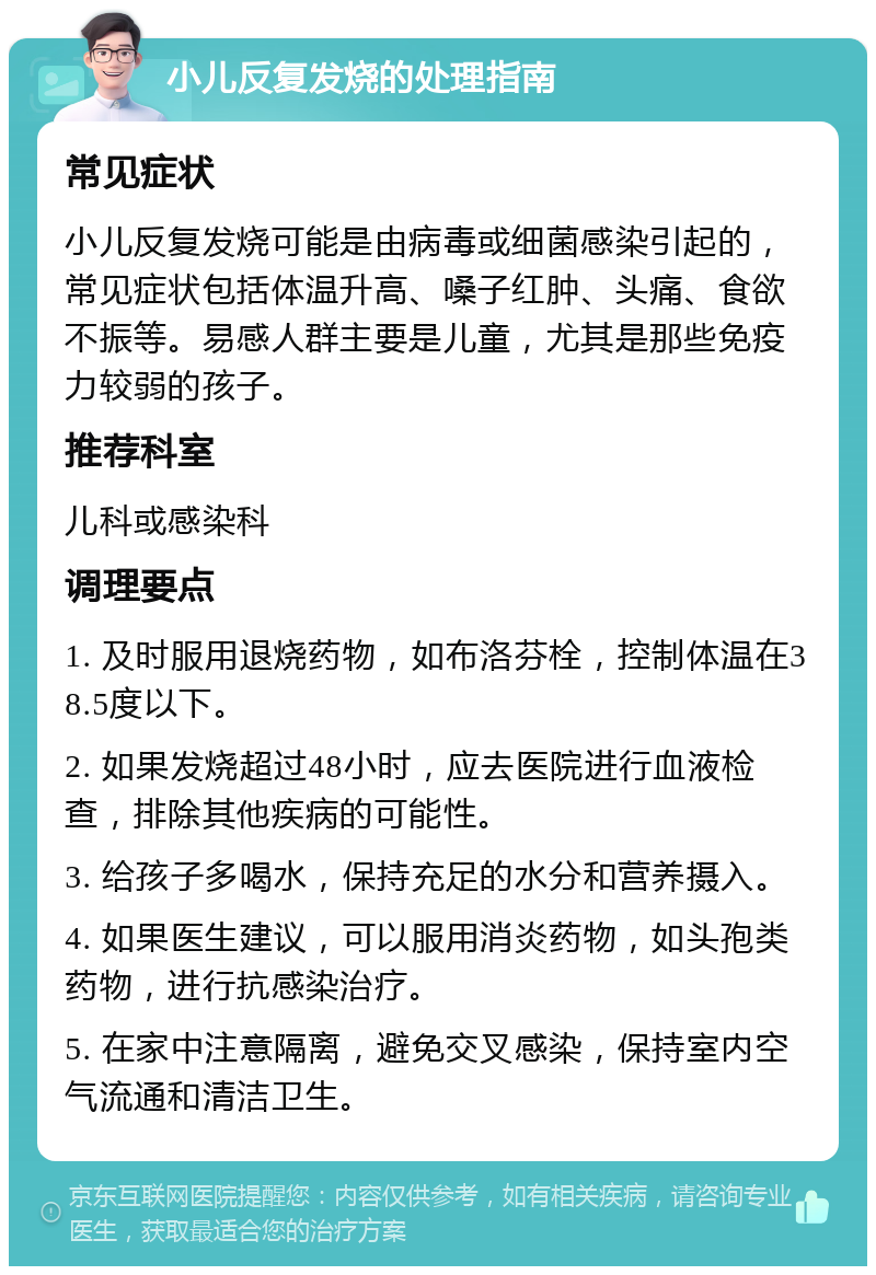 小儿反复发烧的处理指南 常见症状 小儿反复发烧可能是由病毒或细菌感染引起的，常见症状包括体温升高、嗓子红肿、头痛、食欲不振等。易感人群主要是儿童，尤其是那些免疫力较弱的孩子。 推荐科室 儿科或感染科 调理要点 1. 及时服用退烧药物，如布洛芬栓，控制体温在38.5度以下。 2. 如果发烧超过48小时，应去医院进行血液检查，排除其他疾病的可能性。 3. 给孩子多喝水，保持充足的水分和营养摄入。 4. 如果医生建议，可以服用消炎药物，如头孢类药物，进行抗感染治疗。 5. 在家中注意隔离，避免交叉感染，保持室内空气流通和清洁卫生。