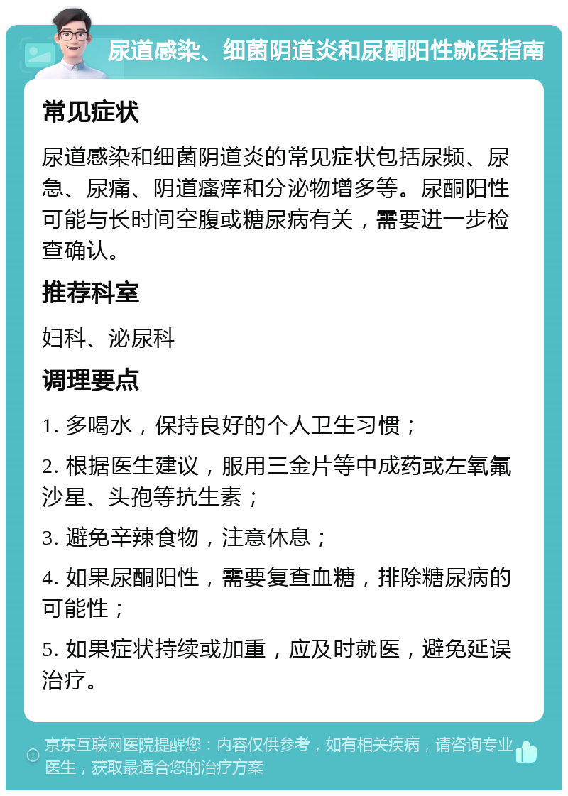 尿道感染、细菌阴道炎和尿酮阳性就医指南 常见症状 尿道感染和细菌阴道炎的常见症状包括尿频、尿急、尿痛、阴道瘙痒和分泌物增多等。尿酮阳性可能与长时间空腹或糖尿病有关，需要进一步检查确认。 推荐科室 妇科、泌尿科 调理要点 1. 多喝水，保持良好的个人卫生习惯； 2. 根据医生建议，服用三金片等中成药或左氧氟沙星、头孢等抗生素； 3. 避免辛辣食物，注意休息； 4. 如果尿酮阳性，需要复查血糖，排除糖尿病的可能性； 5. 如果症状持续或加重，应及时就医，避免延误治疗。