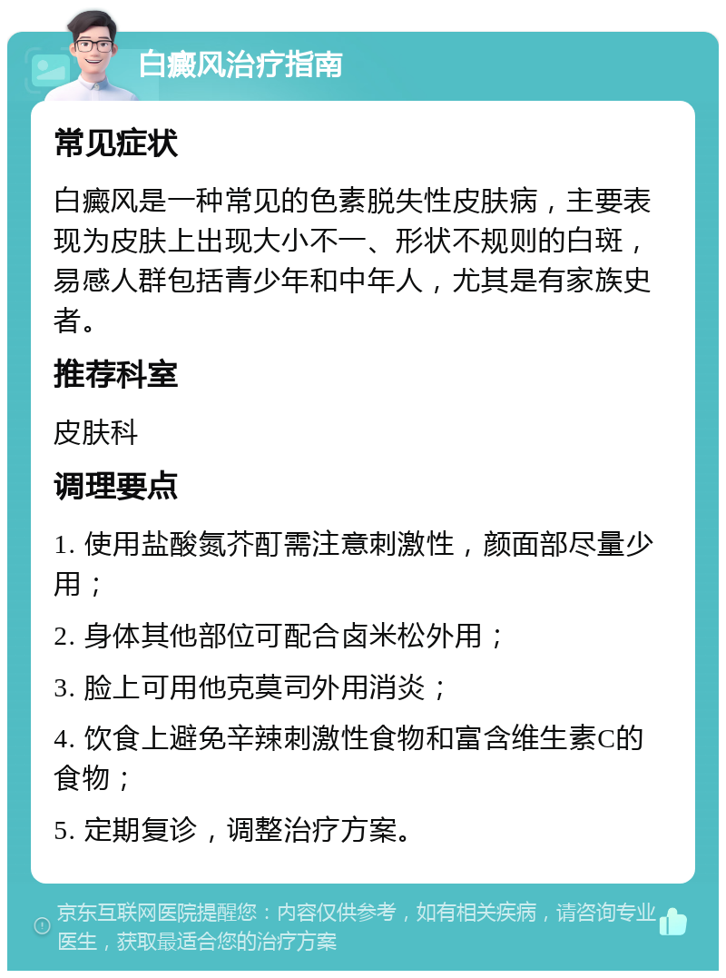 白癜风治疗指南 常见症状 白癜风是一种常见的色素脱失性皮肤病，主要表现为皮肤上出现大小不一、形状不规则的白斑，易感人群包括青少年和中年人，尤其是有家族史者。 推荐科室 皮肤科 调理要点 1. 使用盐酸氮芥酊需注意刺激性，颜面部尽量少用； 2. 身体其他部位可配合卤米松外用； 3. 脸上可用他克莫司外用消炎； 4. 饮食上避免辛辣刺激性食物和富含维生素C的食物； 5. 定期复诊，调整治疗方案。