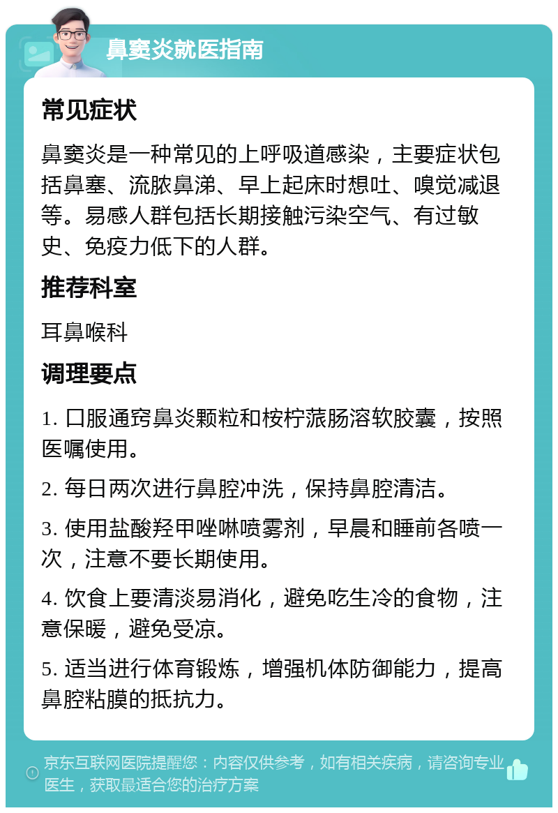 鼻窦炎就医指南 常见症状 鼻窦炎是一种常见的上呼吸道感染，主要症状包括鼻塞、流脓鼻涕、早上起床时想吐、嗅觉减退等。易感人群包括长期接触污染空气、有过敏史、免疫力低下的人群。 推荐科室 耳鼻喉科 调理要点 1. 口服通窍鼻炎颗粒和桉柠蒎肠溶软胶囊，按照医嘱使用。 2. 每日两次进行鼻腔冲洗，保持鼻腔清洁。 3. 使用盐酸羟甲唑啉喷雾剂，早晨和睡前各喷一次，注意不要长期使用。 4. 饮食上要清淡易消化，避免吃生冷的食物，注意保暖，避免受凉。 5. 适当进行体育锻炼，增强机体防御能力，提高鼻腔粘膜的抵抗力。