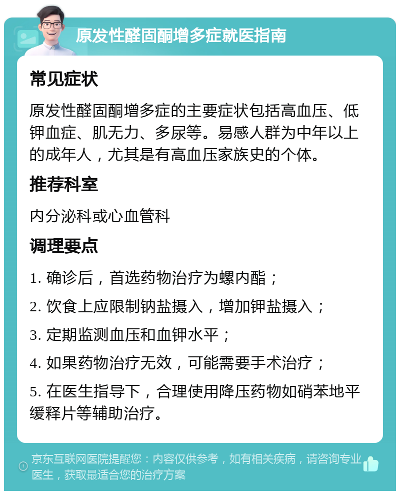 原发性醛固酮增多症就医指南 常见症状 原发性醛固酮增多症的主要症状包括高血压、低钾血症、肌无力、多尿等。易感人群为中年以上的成年人，尤其是有高血压家族史的个体。 推荐科室 内分泌科或心血管科 调理要点 1. 确诊后，首选药物治疗为螺内酯； 2. 饮食上应限制钠盐摄入，增加钾盐摄入； 3. 定期监测血压和血钾水平； 4. 如果药物治疗无效，可能需要手术治疗； 5. 在医生指导下，合理使用降压药物如硝苯地平缓释片等辅助治疗。