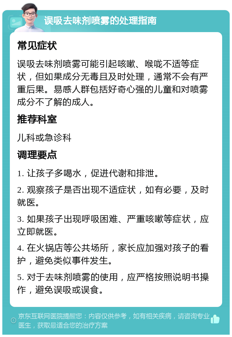 误吸去味剂喷雾的处理指南 常见症状 误吸去味剂喷雾可能引起咳嗽、喉咙不适等症状，但如果成分无毒且及时处理，通常不会有严重后果。易感人群包括好奇心强的儿童和对喷雾成分不了解的成人。 推荐科室 儿科或急诊科 调理要点 1. 让孩子多喝水，促进代谢和排泄。 2. 观察孩子是否出现不适症状，如有必要，及时就医。 3. 如果孩子出现呼吸困难、严重咳嗽等症状，应立即就医。 4. 在火锅店等公共场所，家长应加强对孩子的看护，避免类似事件发生。 5. 对于去味剂喷雾的使用，应严格按照说明书操作，避免误吸或误食。