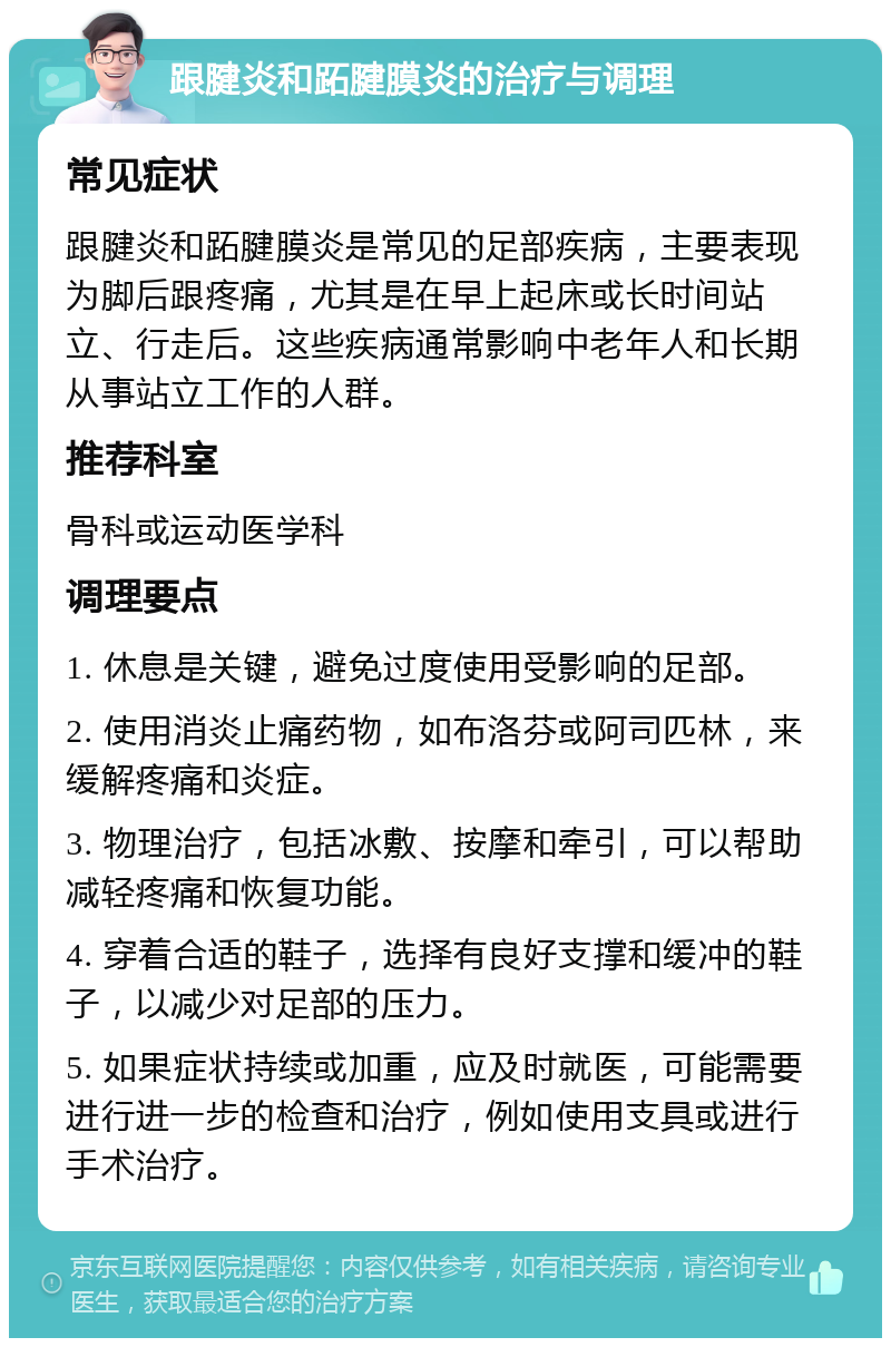 跟腱炎和跖腱膜炎的治疗与调理 常见症状 跟腱炎和跖腱膜炎是常见的足部疾病，主要表现为脚后跟疼痛，尤其是在早上起床或长时间站立、行走后。这些疾病通常影响中老年人和长期从事站立工作的人群。 推荐科室 骨科或运动医学科 调理要点 1. 休息是关键，避免过度使用受影响的足部。 2. 使用消炎止痛药物，如布洛芬或阿司匹林，来缓解疼痛和炎症。 3. 物理治疗，包括冰敷、按摩和牵引，可以帮助减轻疼痛和恢复功能。 4. 穿着合适的鞋子，选择有良好支撑和缓冲的鞋子，以减少对足部的压力。 5. 如果症状持续或加重，应及时就医，可能需要进行进一步的检查和治疗，例如使用支具或进行手术治疗。