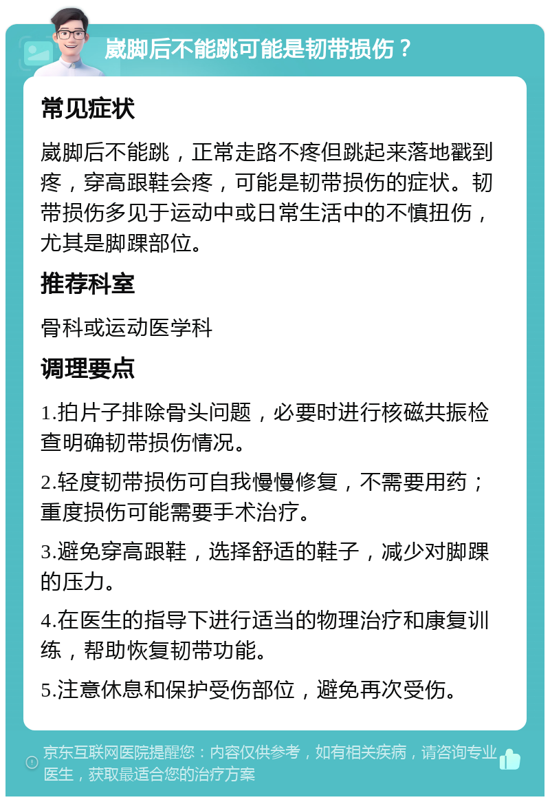 崴脚后不能跳可能是韧带损伤？ 常见症状 崴脚后不能跳，正常走路不疼但跳起来落地戳到疼，穿高跟鞋会疼，可能是韧带损伤的症状。韧带损伤多见于运动中或日常生活中的不慎扭伤，尤其是脚踝部位。 推荐科室 骨科或运动医学科 调理要点 1.拍片子排除骨头问题，必要时进行核磁共振检查明确韧带损伤情况。 2.轻度韧带损伤可自我慢慢修复，不需要用药；重度损伤可能需要手术治疗。 3.避免穿高跟鞋，选择舒适的鞋子，减少对脚踝的压力。 4.在医生的指导下进行适当的物理治疗和康复训练，帮助恢复韧带功能。 5.注意休息和保护受伤部位，避免再次受伤。