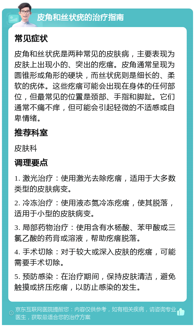 皮角和丝状疣的治疗指南 常见症状 皮角和丝状疣是两种常见的皮肤病，主要表现为皮肤上出现小的、突出的疙瘩。皮角通常呈现为圆锥形或角形的硬块，而丝状疣则是细长的、柔软的疣体。这些疙瘩可能会出现在身体的任何部位，但最常见的位置是颈部、手指和脚趾。它们通常不痛不痒，但可能会引起轻微的不适感或自卑情绪。 推荐科室 皮肤科 调理要点 1. 激光治疗：使用激光去除疙瘩，适用于大多数类型的皮肤病变。 2. 冷冻治疗：使用液态氮冷冻疙瘩，使其脱落，适用于小型的皮肤病变。 3. 局部药物治疗：使用含有水杨酸、苯甲酸或三氯乙酸的药膏或溶液，帮助疙瘩脱落。 4. 手术切除：对于较大或深入皮肤的疙瘩，可能需要手术切除。 5. 预防感染：在治疗期间，保持皮肤清洁，避免触摸或挤压疙瘩，以防止感染的发生。