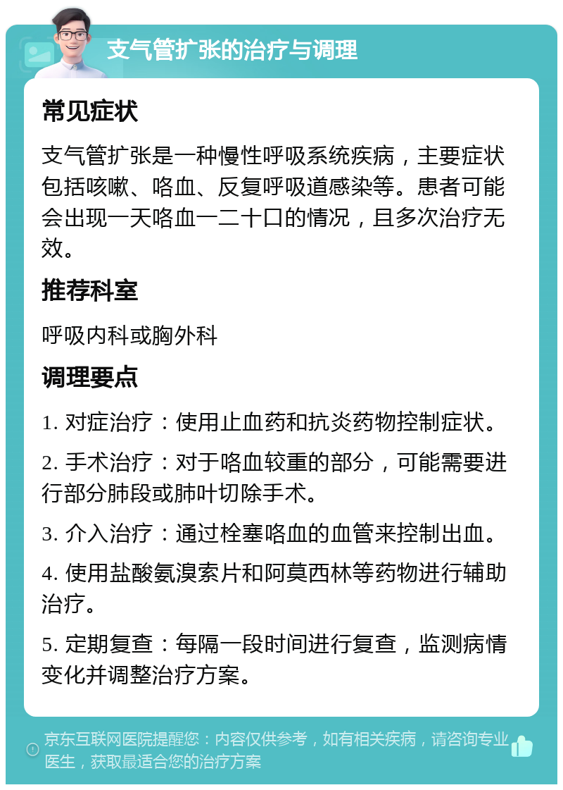 支气管扩张的治疗与调理 常见症状 支气管扩张是一种慢性呼吸系统疾病，主要症状包括咳嗽、咯血、反复呼吸道感染等。患者可能会出现一天咯血一二十口的情况，且多次治疗无效。 推荐科室 呼吸内科或胸外科 调理要点 1. 对症治疗：使用止血药和抗炎药物控制症状。 2. 手术治疗：对于咯血较重的部分，可能需要进行部分肺段或肺叶切除手术。 3. 介入治疗：通过栓塞咯血的血管来控制出血。 4. 使用盐酸氨溴索片和阿莫西林等药物进行辅助治疗。 5. 定期复查：每隔一段时间进行复查，监测病情变化并调整治疗方案。