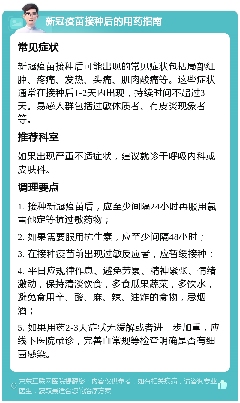 新冠疫苗接种后的用药指南 常见症状 新冠疫苗接种后可能出现的常见症状包括局部红肿、疼痛、发热、头痛、肌肉酸痛等。这些症状通常在接种后1-2天内出现，持续时间不超过3天。易感人群包括过敏体质者、有皮炎现象者等。 推荐科室 如果出现严重不适症状，建议就诊于呼吸内科或皮肤科。 调理要点 1. 接种新冠疫苗后，应至少间隔24小时再服用氯雷他定等抗过敏药物； 2. 如果需要服用抗生素，应至少间隔48小时； 3. 在接种疫苗前出现过敏反应者，应暂缓接种； 4. 平日应规律作息、避免劳累、精神紧张、情绪激动，保持清淡饮食，多食瓜果蔬菜，多饮水，避免食用辛、酸、麻、辣、油炸的食物，忌烟酒； 5. 如果用药2-3天症状无缓解或者进一步加重，应线下医院就诊，完善血常规等检查明确是否有细菌感染。