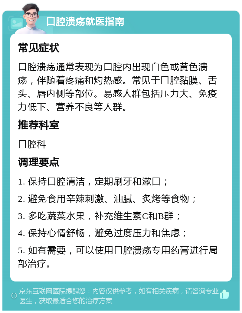 口腔溃疡就医指南 常见症状 口腔溃疡通常表现为口腔内出现白色或黄色溃疡，伴随着疼痛和灼热感。常见于口腔黏膜、舌头、唇内侧等部位。易感人群包括压力大、免疫力低下、营养不良等人群。 推荐科室 口腔科 调理要点 1. 保持口腔清洁，定期刷牙和漱口； 2. 避免食用辛辣刺激、油腻、炙烤等食物； 3. 多吃蔬菜水果，补充维生素C和B群； 4. 保持心情舒畅，避免过度压力和焦虑； 5. 如有需要，可以使用口腔溃疡专用药膏进行局部治疗。