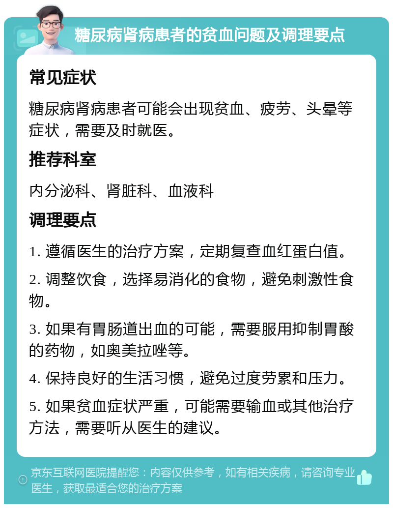 糖尿病肾病患者的贫血问题及调理要点 常见症状 糖尿病肾病患者可能会出现贫血、疲劳、头晕等症状，需要及时就医。 推荐科室 内分泌科、肾脏科、血液科 调理要点 1. 遵循医生的治疗方案，定期复查血红蛋白值。 2. 调整饮食，选择易消化的食物，避免刺激性食物。 3. 如果有胃肠道出血的可能，需要服用抑制胃酸的药物，如奥美拉唑等。 4. 保持良好的生活习惯，避免过度劳累和压力。 5. 如果贫血症状严重，可能需要输血或其他治疗方法，需要听从医生的建议。