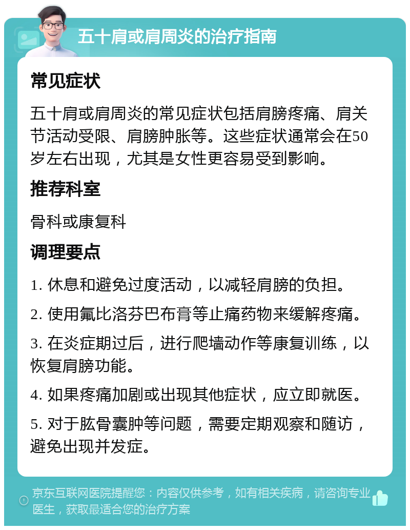 五十肩或肩周炎的治疗指南 常见症状 五十肩或肩周炎的常见症状包括肩膀疼痛、肩关节活动受限、肩膀肿胀等。这些症状通常会在50岁左右出现，尤其是女性更容易受到影响。 推荐科室 骨科或康复科 调理要点 1. 休息和避免过度活动，以减轻肩膀的负担。 2. 使用氟比洛芬巴布膏等止痛药物来缓解疼痛。 3. 在炎症期过后，进行爬墙动作等康复训练，以恢复肩膀功能。 4. 如果疼痛加剧或出现其他症状，应立即就医。 5. 对于肱骨囊肿等问题，需要定期观察和随访，避免出现并发症。