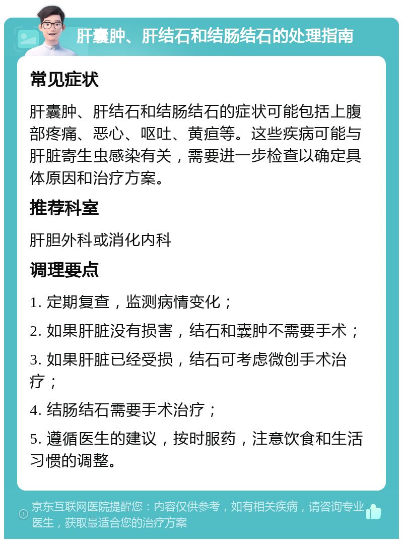 肝囊肿、肝结石和结肠结石的处理指南 常见症状 肝囊肿、肝结石和结肠结石的症状可能包括上腹部疼痛、恶心、呕吐、黄疸等。这些疾病可能与肝脏寄生虫感染有关，需要进一步检查以确定具体原因和治疗方案。 推荐科室 肝胆外科或消化内科 调理要点 1. 定期复查，监测病情变化； 2. 如果肝脏没有损害，结石和囊肿不需要手术； 3. 如果肝脏已经受损，结石可考虑微创手术治疗； 4. 结肠结石需要手术治疗； 5. 遵循医生的建议，按时服药，注意饮食和生活习惯的调整。