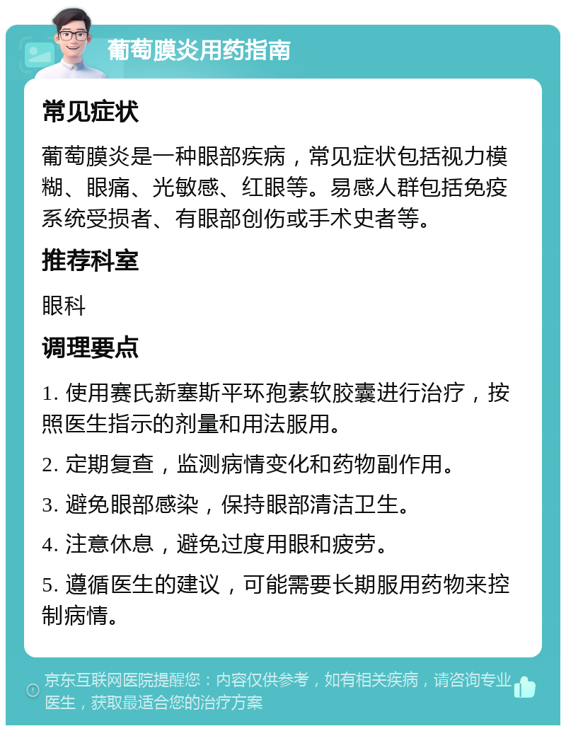 葡萄膜炎用药指南 常见症状 葡萄膜炎是一种眼部疾病，常见症状包括视力模糊、眼痛、光敏感、红眼等。易感人群包括免疫系统受损者、有眼部创伤或手术史者等。 推荐科室 眼科 调理要点 1. 使用赛氏新塞斯平环孢素软胶囊进行治疗，按照医生指示的剂量和用法服用。 2. 定期复查，监测病情变化和药物副作用。 3. 避免眼部感染，保持眼部清洁卫生。 4. 注意休息，避免过度用眼和疲劳。 5. 遵循医生的建议，可能需要长期服用药物来控制病情。