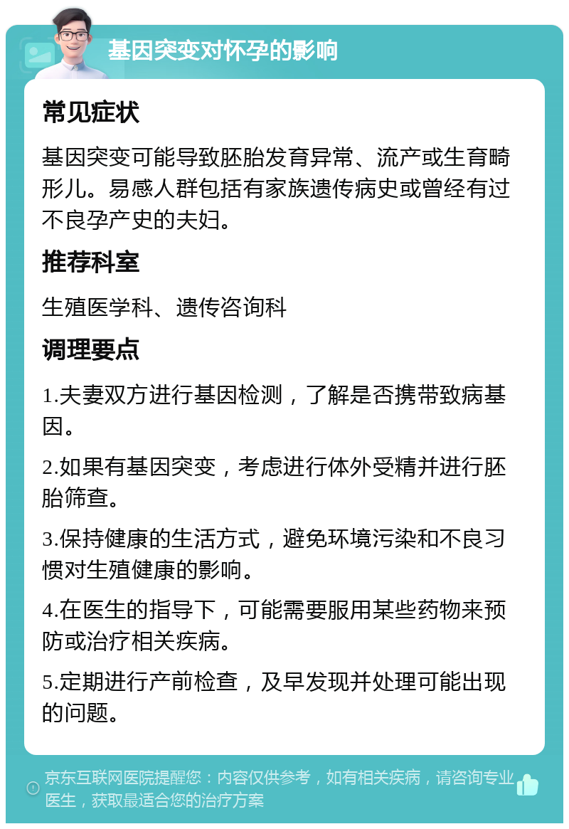 基因突变对怀孕的影响 常见症状 基因突变可能导致胚胎发育异常、流产或生育畸形儿。易感人群包括有家族遗传病史或曾经有过不良孕产史的夫妇。 推荐科室 生殖医学科、遗传咨询科 调理要点 1.夫妻双方进行基因检测，了解是否携带致病基因。 2.如果有基因突变，考虑进行体外受精并进行胚胎筛查。 3.保持健康的生活方式，避免环境污染和不良习惯对生殖健康的影响。 4.在医生的指导下，可能需要服用某些药物来预防或治疗相关疾病。 5.定期进行产前检查，及早发现并处理可能出现的问题。