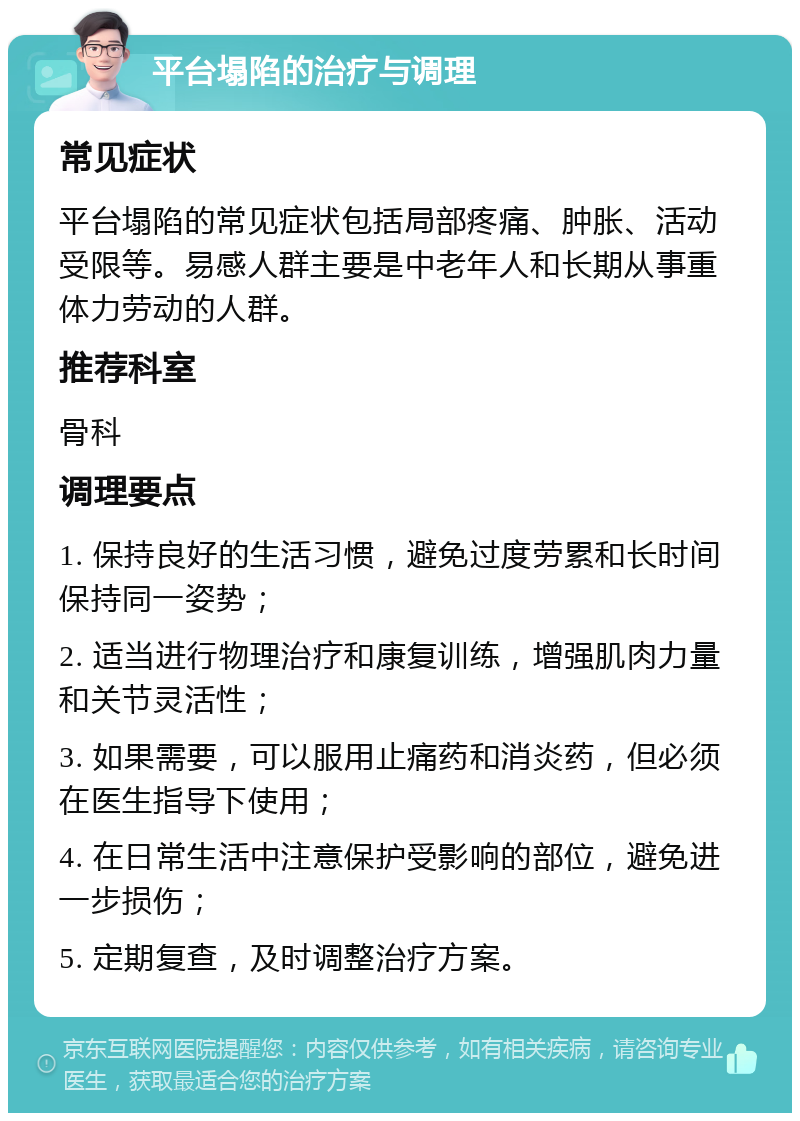 平台塌陷的治疗与调理 常见症状 平台塌陷的常见症状包括局部疼痛、肿胀、活动受限等。易感人群主要是中老年人和长期从事重体力劳动的人群。 推荐科室 骨科 调理要点 1. 保持良好的生活习惯，避免过度劳累和长时间保持同一姿势； 2. 适当进行物理治疗和康复训练，增强肌肉力量和关节灵活性； 3. 如果需要，可以服用止痛药和消炎药，但必须在医生指导下使用； 4. 在日常生活中注意保护受影响的部位，避免进一步损伤； 5. 定期复查，及时调整治疗方案。